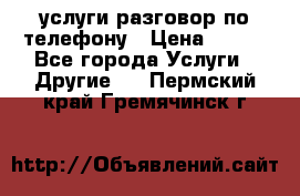 услуги разговор по телефону › Цена ­ 800 - Все города Услуги » Другие   . Пермский край,Гремячинск г.